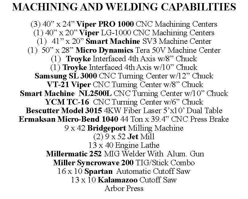 Text Box: MACHINING AND WELDING CAPABILITIES(3) 40� x 24� Viper PRO 1000 CNC Machining Centers(1) 40� x 20� Viper LG-1000 CNC Machining Centers41� x 20� Smart Machine SV3 Machine Center(1)  50� x 28� Micro Dynamics Tera 50V Machine CenterTroyke Interfaced 4th Axis w/8� Chuck(1) Troyke Interfaced 4th Axis w/10� ChuckSamsung SL 3000 CNC Turning Center w/12� Chuck VT-21 Viper CNC Turning Center w/8� ChuckSmart Machine  NL2500L CNC Turning Center w/10� ChuckYCM TC-16  CNC Turning Center w/6� ChuckBescutter Model 3015 4KW Fiber Laser 5�x10� Dual TableErmaksan Micro-Bend 1040 44 Ton x 39.4� CNC Press Brake9 x 42 Bridgeport Milling Machine(2) 9 x 52 Jet Mill13 x 40 Engine Lathe Millermatic 252 MIG Welder With  Alum. GunMiller Syncrowave 200 TIG/Stick Combo16 x 10 Spartan  Automatic Cutoff Saw13 x 10 Kalamazoo Cutoff SawArbor Press